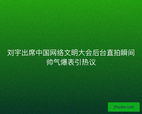 刘宇出席中国网络文明大会后台直拍瞬间帅气爆表引热议